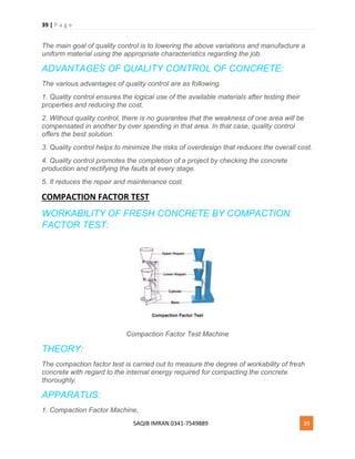 39 | P a g e
SAQIB IMRAN 0341-7549889 39
The main goal of quality control is to lowering the above variations and manufacture a
uniform material using the appropriate characteristics regarding the job.
ADVANTAGES OF QUALITY CONTROL OF CONCRETE:
The various advantages of quality control are as following.
1. Quality control ensures the logical use of the available materials after testing their
properties and reducing the cost.
2. Without quality control, there is no guarantee that the weakness of one area will be
compensated in another by over spending in that area. In that case, quality control
offers the best solution.
3. Quality control helps to minimize the risks of overdesign that reduces the overall cost.
4. Quality control promotes the completion of a project by checking the concrete
production and rectifying the faults at every stage.
5. It reduces the repair and maintenance cost.
COMPACTION FACTOR TEST
WORKABILITY OF FRESH CONCRETE BY COMPACTION
FACTOR TEST:
Compaction Factor Test Machine
THEORY:
The compaction factor test is carried out to measure the degree of workability of fresh
concrete with regard to the internal energy required for compacting the concrete
thoroughly.
APPARATUS:
1. Compaction Factor Machine,
 