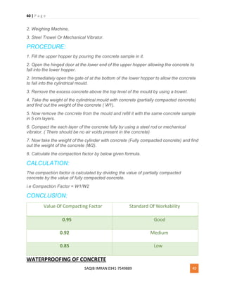 40 | P a g e
SAQIB IMRAN 0341-7549889 40
2. Weighing Machine,
3. Steel Trowel Or Mechanical Vibrator.
PROCEDURE:
1. Fill the upper hopper by pouring the concrete sample in it.
2. Open the hinged door at the lower end of the upper hopper allowing the concrete to
fall into the lower hopper.
2. Immediately open the gate of at the bottom of the lower hopper to allow the concrete
to fall into the cylindrical mould.
3. Remove the excess concrete above the top level of the mould by using a trowel.
4. Take the weight of the cylindrical mould with concrete (partially compacted concrete)
and find out the weight of the concrete ( W1).
5. Now remove the concrete from the mould and refill it with the same concrete sample
in 5 cm layers.
6. Compact the each layer of the concrete fully by using a steel rod or mechanical
vibrator. ( There should be no air voids present in the concrete)
7. Now take the weight of the cylinder with concrete (Fully compacted concrete) and find
out the weight of the concrete (W2).
8. Calculate the compaction factor by below given formula.
CALCULATION:
The compaction factor is calculated by dividing the value of partially compacted
concrete by the value of fully compacted concrete.
i.e Compaction Factor = W1/W2
CONCLUSION:
Value Of Compacting Factor Standard Of Workability
0.95 Good
0.92 Medium
0.85 Low
WATERPROOFING OF CONCRETE
 