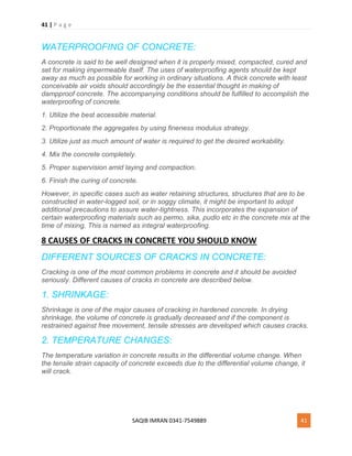 41 | P a g e
SAQIB IMRAN 0341-7549889 41
WATERPROOFING OF CONCRETE:
A concrete is said to be well designed when it is properly mixed, compacted, cured and
set for making impermeable itself. The uses of waterproofing agents should be kept
away as much as possible for working in ordinary situations. A thick concrete with least
conceivable air voids should accordingly be the essential thought in making of
dampproof concrete. The accompanying conditions should be fulfilled to accomplish the
waterproofing of concrete.
1. Utilize the best accessible material.
2. Proportionate the aggregates by using fineness modulus strategy.
3. Utilize just as much amount of water is required to get the desired workability.
4. Mix the concrete completely.
5. Proper supervision amid laying and compaction.
6. Finish the curing of concrete.
However, in specific cases such as water retaining structures, structures that are to be
constructed in water-logged soil, or in soggy climate, it might be important to adopt
additional precautions to assure water-tightness. This incorporates the expansion of
certain waterproofing materials such as permo, sika, pudlo etc in the concrete mix at the
time of mixing. This is named as integral waterproofing.
8 CAUSES OF CRACKS IN CONCRETE YOU SHOULD KNOW
DIFFERENT SOURCES OF CRACKS IN CONCRETE:
Cracking is one of the most common problems in concrete and it should be avoided
seriously. Different causes of cracks in concrete are described below.
1. SHRINKAGE:
Shrinkage is one of the major causes of cracking in hardened concrete. In drying
shrinkage, the volume of concrete is gradually decreased and if the component is
restrained against free movement, tensile stresses are developed which causes cracks.
2. TEMPERATURE CHANGES:
The temperature variation in concrete results in the differential volume change. When
the tensile strain capacity of concrete exceeds due to the differential volume change, it
will crack.
 