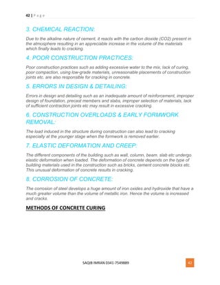 42 | P a g e
SAQIB IMRAN 0341-7549889 42
3. CHEMICAL REACTION:
Due to the alkaline nature of cement, it reacts with the carbon dioxide (CO2) present in
the atmosphere resulting in an appreciable increase in the volume of the materials
which finally leads to cracking.
4. POOR CONSTRUCTION PRACTICES:
Poor construction practices such as adding excessive water to the mix, lack of curing,
poor compaction, using low-grade materials, unreasonable placements of construction
joints etc. are also responsible for cracking in concrete.
5. ERRORS IN DESIGN & DETAILING:
Errors in design and detailing such as an inadequate amount of reinforcement, improper
design of foundation, precast members and slabs, improper selection of materials, lack
of sufficient contraction joints etc may result in excessive cracking.
6. CONSTRUCTION OVERLOADS & EARLY FORMWORK
REMOVAL:
The load induced in the structure during construction can also lead to cracking
especially at the younger stage when the formwork is removed earlier.
7. ELASTIC DEFORMATION AND CREEP:
The different components of the building such as wall, column, beam. slab etc undergo
elastic deformation when loaded. The deformation of concrete depends on the type of
building materials used in the construction such as bricks, cement concrete blocks etc.
This unusual deformation of concrete results in cracking.
8. CORROSION OF CONCRETE:
The corrosion of steel develops a huge amount of iron oxides and hydroxide that have a
much greater volume than the volume of metallic iron. Hence the volume is increased
and cracks.
METHODS OF CONCRETE CURING
 