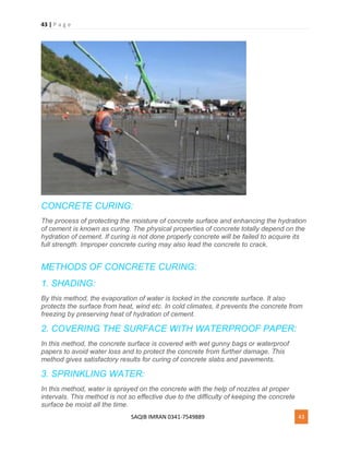 43 | P a g e
SAQIB IMRAN 0341-7549889 43
CONCRETE CURING:
The process of protecting the moisture of concrete surface and enhancing the hydration
of cement is known as curing. The physical properties of concrete totally depend on the
hydration of cement. If curing is not done properly concrete will be failed to acquire its
full strength. Improper concrete curing may also lead the concrete to crack.
METHODS OF CONCRETE CURING:
1. SHADING:
By this method, the evaporation of water is locked in the concrete surface. It also
protects the surface from heat, wind etc. In cold climates, it prevents the concrete from
freezing by preserving heat of hydration of cement.
2. COVERING THE SURFACE WITH WATERPROOF PAPER:
In this method, the concrete surface is covered with wet gunny bags or waterproof
papers to avoid water loss and to protect the concrete from further damage. This
method gives satisfactory results for curing of concrete slabs and pavements.
3. SPRINKLING WATER:
In this method, water is sprayed on the concrete with the help of nozzles at proper
intervals. This method is not so effective due to the difficulty of keeping the concrete
surface be moist all the time.
 