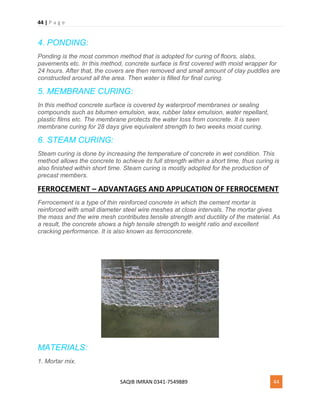 44 | P a g e
SAQIB IMRAN 0341-7549889 44
4. PONDING:
Ponding is the most common method that is adopted for curing of floors, slabs,
pavements etc. In this method, concrete surface is first covered with moist wrapper for
24 hours. After that, the covers are then removed and small amount of clay puddles are
constructed around all the area. Then water is filled for final curing.
5. MEMBRANE CURING:
In this method concrete surface is covered by waterproof membranes or sealing
compounds such as bitumen emulsion, wax, rubber latex emulsion, water repellant,
plastic films etc. The membrane protects the water loss from concrete. It is seen
membrane curing for 28 days give equivalent strength to two weeks moist curing.
6. STEAM CURING:
Steam curing is done by increasing the temperature of concrete in wet condition. This
method allows the concrete to achieve its full strength within a short time, thus curing is
also finished within short time. Steam curing is mostly adopted for the production of
precast members.
FERROCEMENT – ADVANTAGES AND APPLICATION OF FERROCEMENT
Ferrocement is a type of thin reinforced concrete in which the cement mortar is
reinforced with small diameter steel wire meshes at close intervals. The mortar gives
the mass and the wire mesh contributes tensile strength and ductility of the material. As
a result, the concrete shows a high tensile strength to weight ratio and excellent
cracking performance. It is also known as ferroconcrete.
MATERIALS:
1. Mortar mix.
 