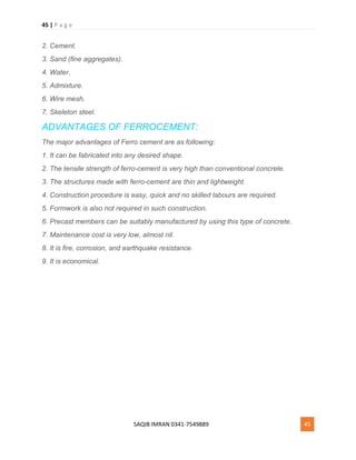 45 | P a g e
SAQIB IMRAN 0341-7549889 45
2. Cement.
3. Sand (fine aggregates).
4. Water.
5. Admixture.
6. Wire mesh.
7. Skeleton steel.
ADVANTAGES OF FERROCEMENT:
The major advantages of Ferro cement are as following:
1. It can be fabricated into any desired shape.
2. The tensile strength of ferro-cement is very high than conventional concrete.
3. The structures made with ferro-cement are thin and lightweight.
4. Construction procedure is easy, quick and no skilled labours are required.
5. Formwork is also not required in such construction.
6. Precast members can be suitably manufactured by using this type of concrete.
7. Maintenance cost is very low, almost nil.
8. It is fire, corrosion, and earthquake resistance.
9. It is economical.
 