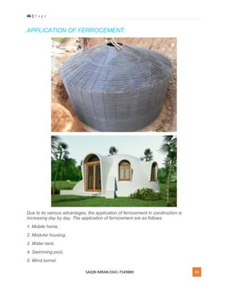 46 | P a g e
SAQIB IMRAN 0341-7549889 46
APPLICATION OF FERROCEMENT:
Due to its various advantages, the application of ferrocement in construction is
increasing day by day. The application of ferrocement are as follows:
1. Mobile home,
2. Modular housing,
3. Water tank,
4. Swimming pool,
5. Wind tunnel,
 
