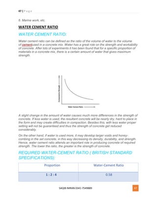 47 | P a g e
SAQIB IMRAN 0341-7549889 47
6. Marine work, etc.
WATER CEMENT RATIO
WATER CEMENT RATIO:
Water cement ratio can be defined as the ratio of the volume of water to the volume
of cementused in a concrete mix. Water has a great role on the strength and workability
of concrete. After lots of experiments it has been found that for a specific proportion of
materials in a concrete mix, there is a certain amount of water that gives maximum
strength.
A slight change in the amount of water causes much more differences in the strength of
concrete. If less water is used, the resultant concrete will be nearly dry, hard to place in
the form and may create difficulties in compaction. Besides this, with less water proper
setting will not be guaranteed and thus the strength of concrete get reduced
considerably.
On the other hand, if water is used more, it may develop larger voids and honey-
combing in the set concrete, in this way decreasing its density, durability, and strength.
Hence, water cement ratio attends an important role in producing concrete of required
strength. The lower the ratio, the greater is the strength of concrete.
REQUIRED WATER-CEMENT RATIO ( BRITISH STANDARD
SPECIFICATIONS):
Proportion Water-Cement Ratio
1 : 2 : 4 0.58
 