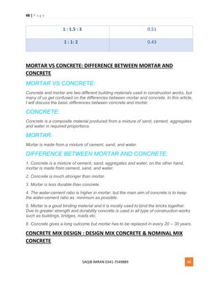 48 | P a g e
SAQIB IMRAN 0341-7549889 48
1 : 1.5 : 3 0.51
1 : 1: 2 0.43
MORTAR VS CONCRETE: DIFFERENCE BETWEEN MORTAR AND
CONCRETE
MORTAR VS CONCRETE:
Concrete and mortar are two different building materials used in construction works, but
many of us get confused on the differences between mortar and concrete. In this article,
I will discuss the basic differences between concrete and mortar.
CONCRETE:
Concrete is a composite material produced from a mixture of sand, cement, aggregates
and water in required proportions.
MORTAR:
Mortar is made from a mixture of cement, sand, and water.
DIFFERENCE BETWEEN MORTAR AND CONCRETE:
1. Concrete is a mixture of cement, sand, aggregates and water, on the other hand,
mortar is made from cement, sand, and water.
2. Concrete is much stronger than mortar.
3. Mortar is less durable than concrete.
4. The water-cement ratio is higher in mortar, but the main aim of concrete is to keep
the water-cement ratio as minimum as possible.
5. Mortar is a good binding material and it is mostly used to bind the bricks together.
Due to greater strength and durability concrete is used in all type of construction works
such as buildings, bridges, roads etc.
6. Concrete gives a long outcome but mortar has to be replaced in every 20 – 30 years.
CONCRETE MIX DESIGN : DESIGN MIX CONCRETE & NOMINAL MIX
CONCRETE
 