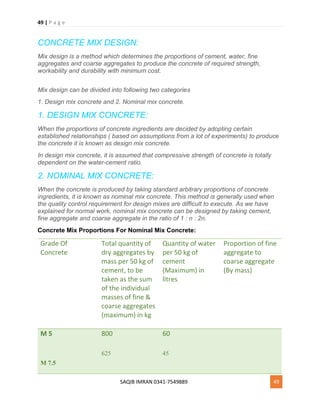 49 | P a g e
SAQIB IMRAN 0341-7549889 49
CONCRETE MIX DESIGN:
Mix design is a method which determines the proportions of cement, water, fine
aggregates and coarse aggregates to produce the concrete of required strength,
workability and durability with minimum cost.
Mix design can be divided into following two categories
1. Design mix concrete and 2. Nominal mix concrete.
1. DESIGN MIX CONCRETE:
When the proportions of concrete ingredients are decided by adopting certain
established relationships ( based on assumptions from a lot of experiments) to produce
the concrete it is known as design mix concrete.
In design mix concrete, it is assumed that compressive strength of concrete is totally
dependent on the water-cement ratio.
2. NOMINAL MIX CONCRETE:
When the concrete is produced by taking standard arbitrary proportions of concrete
ingredients, it is known as nominal mix concrete. This method is generally used when
the quality control requirement for design mixes are difficult to execute. As we have
explained for normal work, nominal mix concrete can be designed by taking cement,
fine aggregate and coarse aggregate in the ratio of 1 : n : 2n.
Concrete Mix Proportions For Nominal Mix Concrete:
Grade Of
Concrete
Total quantity of
dry aggregates by
mass per 50 kg of
cement, to be
taken as the sum
of the individual
masses of fine &
coarse aggregates
(maximum) in kg
Quantity of water
per 50 kg of
cement
(Maximum) in
litres
Proportion of fine
aggregate to
coarse aggregate
(By mass)
M 5
M 7.5
800
625
60
45
 