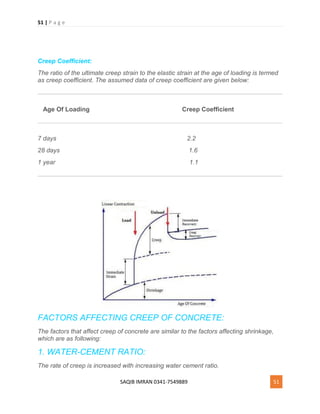 51 | P a g e
SAQIB IMRAN 0341-7549889 51
Creep Coefficient:
The ratio of the ultimate creep strain to the elastic strain at the age of loading is termed
as creep coefficient. The assumed data of creep coefficient are given below:
Age Of Loading Creep Coefficient
7 days 2.2
28 days 1.6
1 year 1.1
FACTORS AFFECTING CREEP OF CONCRETE:
The factors that affect creep of concrete are similar to the factors affecting shrinkage,
which are as following:
1. WATER-CEMENT RATIO:
The rate of creep is increased with increasing water cement ratio.
 
