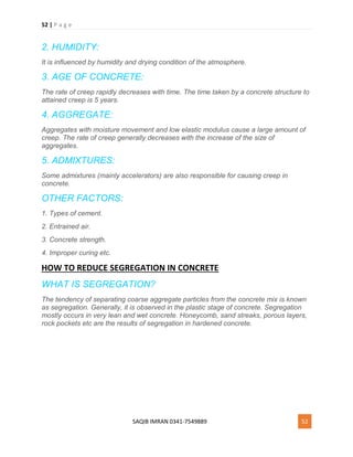 52 | P a g e
SAQIB IMRAN 0341-7549889 52
2. HUMIDITY:
It is influenced by humidity and drying condition of the atmosphere.
3. AGE OF CONCRETE:
The rate of creep rapidly decreases with time. The time taken by a concrete structure to
attained creep is 5 years.
4. AGGREGATE:
Aggregates with moisture movement and low elastic modulus cause a large amount of
creep. The rate of creep generally decreases with the increase of the size of
aggregates.
5. ADMIXTURES:
Some admixtures (mainly accelerators) are also responsible for causing creep in
concrete.
OTHER FACTORS:
1. Types of cement.
2. Entrained air.
3. Concrete strength.
4. Improper curing etc.
HOW TO REDUCE SEGREGATION IN CONCRETE
WHAT IS SEGREGATION?
The tendency of separating coarse aggregate particles from the concrete mix is known
as segregation. Generally, it is observed in the plastic stage of concrete. Segregation
mostly occurs in very lean and wet concrete. Honeycomb, sand streaks, porous layers,
rock pockets etc are the results of segregation in hardened concrete.
 