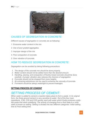 53 | P a g e
SAQIB IMRAN 0341-7549889 53
CAUSES OF SEGREGATION IN CONCRETE:
Different causes of segregation in concrete are as following:
1. Excessive water content in the mix.
2. Use of poor graded aggregates.
3. Improper design of the mix.
4. Poor compaction of concrete.
5. Over vibration of concrete.
HOW TO REDUCE SEGREGATION IN CONCRETE:
Segregation can be avoided by taking following precautions.
1. The design of the concrete mix should be done properly.
2. Water content should not be added more than the desired amount.
3. Handling, placing, and compaction of freshly mixed concrete should be done
carefully. A proper vibration also reduces the chances of segregation.
4. Concrete should not be dropped from more heights.
5. Air entraining admixtures can be used to enhance the viscosity of concrete.
6. Formwork should be always watertight to prevent leakages.
SETTING PROCESS OF CEMENT
SETTING PROCESS OF CEMENT:
When water is added to cement a reaction takes place to form a paste. In its original
form, the finely ground cement is very sensitive to water. Out of the four main
ingredients C3A, C3S and C2S quickly react with water which finally produces a jelly-
like paste that starts solidifying. The activity of changing from a fluid state to a solid
state is known as setting. Setting is divided into two different categories: Initial setting
time & Final setting time.
 