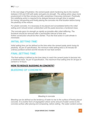 54 | P a g e
SAQIB IMRAN 0341-7549889 54
In the next stage of hydration, the cement paste starts hardening due to the reaction
between C3S and C2S with water and gains its strength. The setting action stays more
predominant in first few minutes but after sometimes it becomes dominant. Practically
this solidifying action is required to be delayed because enough time is needed
for mixing, transporting and finally placing the concrete into final location before losing
the plasticity of the mixture.
For plastic concrete, it is necessary to be placed and consolidated before the initial
setting and it should remain undisturbed until the paste becomes a hardened mass.
The concrete gains its strength as rapidly as possible after initial stiffening. The
formwork should be removed after a permissible interval of time and
further construction should be then started. Thus the frost action in cold climate is
minimized.
INITIAL SETTING TIME:
Initial setting time can be defined as the time when the cement paste starts losing its
plasticity. As per IS specification, the minimum initial setting time is 30 minutes for
ordinary portland cement and 60 minutes for low heat cement.
FINAL SETTING TIME:
The final setting is defined as the time taken to reach the cement paste to become into
a hardened mass. As per IS specification, The maximum final setting time for all type of
cement is 10 hours.
HOW TO REDUCE BLEEDING IN CONCRETE?
BLEEDING OF CONCRETE:
Bleeding in concrete
Bleeding can be defined as the tendency of water to rise to the surface of freshly placed
concrete. It is another form of segregation where some amount of water comes to the
concrete surface after placing and compacting, before setting. The water content carries
 