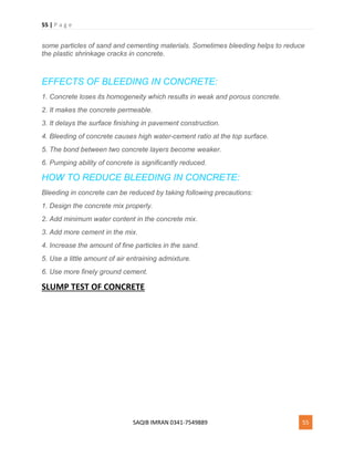 55 | P a g e
SAQIB IMRAN 0341-7549889 55
some particles of sand and cementing materials. Sometimes bleeding helps to reduce
the plastic shrinkage cracks in concrete.
EFFECTS OF BLEEDING IN CONCRETE:
1. Concrete loses its homogeneity which results in weak and porous concrete.
2. It makes the concrete permeable.
3. It delays the surface finishing in pavement construction.
4. Bleeding of concrete causes high water-cement ratio at the top surface.
5. The bond between two concrete layers become weaker.
6. Pumping ability of concrete is significantly reduced.
HOW TO REDUCE BLEEDING IN CONCRETE:
Bleeding in concrete can be reduced by taking following precautions:
1. Design the concrete mix properly.
2. Add minimum water content in the concrete mix.
3. Add more cement in the mix.
4. Increase the amount of fine particles in the sand.
5. Use a little amount of air entraining admixture.
6. Use more finely ground cement.
SLUMP TEST OF CONCRETE
 