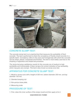 56 | P a g e
SAQIB IMRAN 0341-7549889 56
CONCRETE SLUMP TEST:
The concrete slump test is an empirical test that measures the workability of fresh
concrete. The test is performed to check the consistency of freshly mixed concrete in a
specific batch. Consistency refers to the ease and homogeneity with which the concrete
can be mixed, placed, compacted and finished. This test is most widely used due to the
simplicity of apparatus and simple test procedure.
The slump test gives satisfactory results for the concrete mix of medium to high
workability and unfortunately, it does not give the correct indication of low workability,
which may give zero slumps. This test is also known as slump cone test.
APPARATUS FOR CONCRETE SLUMP TEST:
1. Mould or slump cone with a height of 300 mm, bottom diameter 200 mm, and top
diameter 100 mm.
2. Standard tamping rod.
3. Non-porous base plate.
4. Measuring scale.
PROCEDURE OF TEST:
1. First, clean the inner surface of the empty mould and then apply oil to it.
 