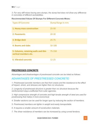58 | P a g e
SAQIB IMRAN 0341-7549889 58
3. For very stiff mixes having zero slumps, the slump test does not show any difference
in concretes of different workabilities.
Recommended Values Of Slumps For Different Concrete Mixes:
Types Of Concrete Slump Range In mm
1. Heavy mass construction 25-50
2. Pavements 20-30
3. Bridge deck 25-75
4. Beams and slabs 50-100
5. Columns, retaining walls and thin
vertical members etc.
75-150
6. Vibrated concrete 12-25
PRESTRESSED CONCRETE
Advantages and disadvantages of prestressed concrete can be listed as follows:
ADVANTAGES OF PRESTRESSED CONCRETE:
1. Prestressed concrete members are free from cracks and the resistance to the effect
of impact, shock, and stresses are higher than rcc structures.
2. Longevity of prestressed structure is greater than rcc structure because the
reinforcement stays unaffected from outer agencies.
3. High compressive strength of concrete and high tensile strength of steel are used for
prestressing that makes it more economical.
4. Smaller sections can be used for longer span by reducing the section of members.
5. Prestressed members are lighter in weight and easily transportable.
6. It requires a smaller amount of construction materials.
7. The shear resistance of members can be increased by using curved tendons.
 