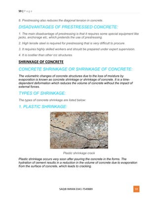 59 | P a g e
SAQIB IMRAN 0341-7549889 59
8. Prestressing also reduces the diagonal tension in concrete.
DISADVANTAGES OF PRESTRESSED CONCRETE:
1. The main disadvantage of prestressing is that it requires some special equipment like
jacks, anchorage etc, which pretends the use of prestressing.
2. High tensile steel is required for prestressing that is very difficult to procure.
3. It requires highly skilled workers and should be prepared under expert supervision.
4. It is costlier than other rcc structures.
SHRINKAGE OF CONCRETE
CONCRETE SHRINKAGE OR SHRINKAGE OF CONCRETE:
The volumetric changes of concrete structures due to the loss of moisture by
evaporation is known as concrete shrinkage or shrinkage of concrete. It is a time-
dependent deformation which reduces the volume of concrete without the impact of
external forces.
TYPES OF SHRINKAGE:
The types of concrete shrinkage are listed below:
1. PLASTIC SHRINKAGE:
Plastic shrinkage crack
Plastic shrinkage occurs very soon after pouring the concrete in the forms. The
hydration of cement results in a reduction in the volume of concrete due to evaporation
from the surface of concrete, which leads to cracking.
 