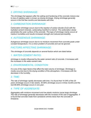 60 | P a g e
SAQIB IMRAN 0341-7549889 60
2. DRYING SHRINKAGE:
The shrinkage that appears after the setting and hardening of the concrete mixture due
to loss of capillary water is known as drying shrinkage. Drying shrinkage generally
occurs in the first few months and decreases with time.
3. CARBONATION SHRINKAGE:
Carbonation shrinkage occurs due to the reaction of carbon dioxide (Co2) with the
hydrated cement minerals, carbonating Ca(Oh)2 to CaCo3. The carbonation slowly
penetrates the outer surface of the concrete. This type of shrinkage mainly occurs at
medium humidities and results increased strength and reduced permeability.
4. AUTOGENOUS SHRINKAGE:
Autogenous shrinkage occurs due to no moisture movement from concrete paste under
constant temperature. It is a minor problem of concrete and can be ignored.
FACTORS AFFECTING SHRINKAGE:
The shrinkage of concrete depends on several factors which are listed below.
1. WATER-CEMENT RATIO:
shrinkage is mostly influenced by the water cement ratio of concrete. It increases with
the increases in the water-cement ratio.
2. ENVIRONMENTAL CONDITION:
It is one of the major factors that affect the total volume of shrinkage. Shrinkage is
mostly occurred due to the drying condition of the atmosphere. It increases with the
decrease in the humidity.
3. TIME:
The rate of shrinkage rapidly decreases with time. It is found that 14-34% of the 20
years shrinkage occurs in two weeks, 40-80% shrinkage occurs in three months and the
rest 66-85% shrinkage occurs in one year.
4. TYPE OF AGGREGATE:
Aggregates with moisture movement and low elastic modulus cause large shrinkage.
The rate of shrinkage generally decreases with the increase of the size of aggregates. It
is found that concrete made from sandstone shrinks twice than the concrete of
limestone.
 