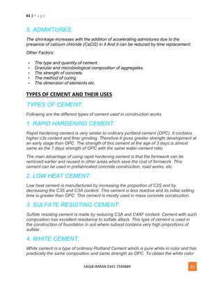 61 | P a g e
SAQIB IMRAN 0341-7549889 61
5. ADMIXTURES:
The shrinkage increases with the addition of accelerating admixtures due to the
presence of calcium chloride (CaCl2) in it And it can be reduced by lime replacement.
Other Factors:
 The type and quantity of cement.
 Granular and microbiological composition of aggregates.
 The strength of concrete.
 The method of curing.
 The dimension of elements etc.
TYPES OF CEMENT AND THEIR USES
TYPES OF CEMENT:
Following are the different types of cement used in construction works.
1. RAPID HARDENING CEMENT:
Rapid hardening cement is very similar to ordinary portland cement (OPC). It contains
higher c3s content and finer grinding. Therefore it gives greater strength development at
an early stage than OPC. The strength of this cement at the age of 3 days is almost
same as the 7 days strength of OPC with the same water-cement ratio.
The main advantage of using rapid hardening cement is that the formwork can be
removed earlier and reused in other areas which save the cost of formwork. This
cement can be used in prefabricated concrete construction, road works, etc.
2. LOW HEAT CEMENT:
Low heat cement is manufactured by increasing the proportion of C2S and by
decreasing the C3S and C3A content. This cement is less reactive and its initial setting
time is greater than OPC. This cement is mostly used in mass concrete construction.
3. SULFATE RESISTING CEMENT:
Sulfate resisting cement is made by reducing C3A and C4AF content. Cement with such
composition has excellent resistance to sulfate attack. This type of cement is used in
the construction of foundation in soil where subsoil contains very high proportions of
sulfate .
4. WHITE CEMENT:
White cement is a type of ordinary Portland Cement which is pure white in color and has
practically the same composition and same strength as OPC. To obtain the white color
 