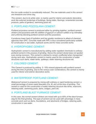 62 | P a g e
SAQIB IMRAN 0341-7549889 62
the iron oxide content is considerably reduced. The raw materials used in this cement
are limestone and china clay.
This cement, due to its white color, is mainly used for interior and exterior decorative
work like external renderings of buildings, facing slabs, floorings, ornamental concrete
products, paths of gardens, swimming pools etc.
5. PORTLAND POZZOLANA CEMENT:
Portland pozzolana cement is produced either by grinding together, portland cement
clinkers and pozzolana with the addition of gypsum or calcium sulfate or by intimately
and uniformly blending portland cement and fine pozzolana.
It produces lower heat of hydration and has greater resistance to attack of chemical
agencies than OPC. Concrete made with PPC is thus considered particularly suitable
for construction in sea water, hydraulic works and for mass concrete works.
6. HYDROPHOBIC CEMENT:
Hydrophobic cement is manufactured by adding water repellant chemicals to ordinary
portland cement in the process of grinding. Hence the cement stored does not spoiled
even during monsoon. This cement is claimed to remain unaffected when transported
during rains also. Hydrophobic cement is mainly used for the construction of water
structures such dams, water tanks, spillways, water retaining structures etc.
7. COLORED CEMENT:
This Cement is produced by adding 5- 10% mineral pigments with portland cement
during the time of grinding. Due to the various color combinations, this cement is mainly
used for interior and exterior decorative works.
8. WATERPROOF PORTLAND CEMENT:
Waterproof cement is prepared by mixing with ordinary or rapid hardening cement, a
small percentage of some metal stearates (Ca, Al, etc) at the time of grinding. This
cement is used for the construction of water-retaining structure like tanks, reservoirs,
retaining walls, swimming pools, dams, bridges, piers etc.
9. PORTLAND BLAST FURNACE CEMENT:
In this case, the normal cement clinkers are mixed with up to 65% of the blast furnace
slag for the final grinding. This type of cement can be used with advantage in mass
concrete work such as dams, foundations, and abutments of bridges, retaining walls ,
construction in sea water.
 