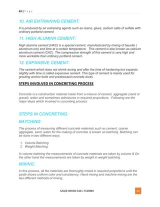 63 | P a g e
SAQIB IMRAN 0341-7549889 63
10. AIR ENTRAINING CEMENT:
It is produced by air entraining agents such as resins, glues, sodium salts of sulfate with
ordinary portland cement.
11. HIGH ALUMINA CEMENT:
High alumina cement (HAC) is a special cement, manufactured by mixing of bauxite (
aluminum ore) and lime at a certain temperature. This cement is also known as calcium
aluminum cement (CAC). The compressive strength of this cement is very high and
more workable than ordinary portland cement.
12. EXPANSIVE CEMENT:
The cement which does not shrink during and after the time of hardening but expands
slightly with time is called expansive cement. This type of cement is mainly used for
grouting anchor bolts and prestressed concrete ducts.
STEPS INVOLVED IN CONCRETING PROCESS
Concrete is a construction material made from a mixture of cement, aggregate (sand or
gravel), water and sometimes admixtures in required proportions. Following are the
major steps which involved in concreting process:
STEPS IN CONCRETING:
BATCHING:
The process of measuring different concrete materials such as cement, coarse
aggregate, sand, water for the making of concrete is known as batching. Batching can
be done in two different ways.
1. Volume Batching
2. Weight Batching.
In volume batching the measurements of concrete materials are taken by volume & On
the other hand the measurements are taken by weight in weight batching.
MIXING:
In this process, all the materials are thoroughly mixed in required proportions until the
paste shows uniform color and consistency. Hand mixing and machine mixing are the
two different methods of mixing.
 