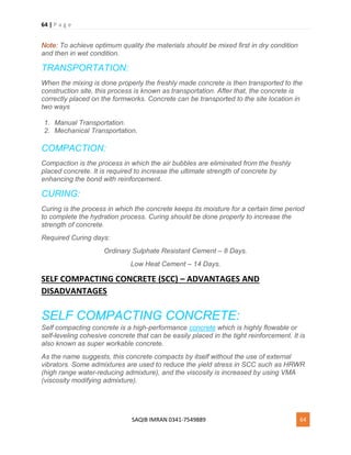 64 | P a g e
SAQIB IMRAN 0341-7549889 64
Note: To achieve optimum quality the materials should be mixed first in dry condition
and then in wet condition.
TRANSPORTATION:
When the mixing is done properly the freshly made concrete is then transported to the
construction site, this process is known as transportation. After that, the concrete is
correctly placed on the formworks. Concrete can be transported to the site location in
two ways
1. Manual Transportation.
2. Mechanical Transportation.
COMPACTION:
Compaction is the process in which the air bubbles are eliminated from the freshly
placed concrete. It is required to increase the ultimate strength of concrete by
enhancing the bond with reinforcement.
CURING:
Curing is the process in which the concrete keeps its moisture for a certain time period
to complete the hydration process. Curing should be done properly to increase the
strength of concrete.
Required Curing days:
Ordinary Sulphate Resistant Cement – 8 Days.
Low Heat Cement – 14 Days.
SELF COMPACTING CONCRETE (SCC) – ADVANTAGES AND
DISADVANTAGES
SELF COMPACTING CONCRETE:
Self compacting concrete is a high-performance concrete which is highly flowable or
self-leveling cohesive concrete that can be easily placed in the tight reinforcement. It is
also known as super workable concrete.
As the name suggests, this concrete compacts by itself without the use of external
vibrators. Some admixtures are used to reduce the yield stress in SCC such as HRWR
(high range water-reducing admixture), and the viscosity is increased by using VMA
(viscosity modifying admixture).
 