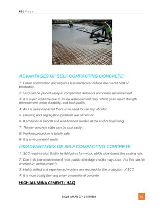 65 | P a g e
SAQIB IMRAN 0341-7549889 65
ADVANTAGES OF SELF COMPACTING CONCRETE:
1. Faster construction and requires less manpower reduce the overall cost of
production.
2. SCC can be placed easily in complicated formwork and dense reinforcement.
3. It is super workable due to its low water-cement ratio, which gives rapid strength
development, more durability, and best quality.
4. As it is self-compacted there is no need to use any vibrator.
5. Bleeding and segregation problems are almost nil.
6. It produces a smooth and well-finished surface at the end of concreting.
7. Thinner concrete slabs can be cast easily.
8. Working procedure is totally safe.
9. It is environment-friendly.
DISADVANTAGES OF SELF COMPACTING CONCRETE:
1. SCC requires high fluidity in tight joints formwork, which slow downs the casting rate.
2. Due to its low water-cement ratio, plastic shrinkage cracks may occur. But this can be
avoided by curing properly.
3. Highly skilled and experienced workers are required for the production of SCC.
4. It is more costly than any other conventional concrete.
HIGH ALUMINA CEMENT ( HAC)
 