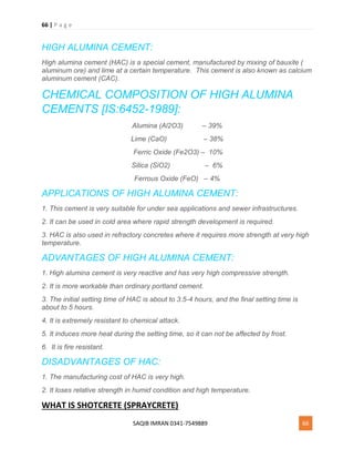 66 | P a g e
SAQIB IMRAN 0341-7549889 66
HIGH ALUMINA CEMENT:
High alumina cement (HAC) is a special cement, manufactured by mixing of bauxite (
aluminum ore) and lime at a certain temperature. This cement is also known as calcium
aluminum cement (CAC).
CHEMICAL COMPOSITION OF HIGH ALUMINA
CEMENTS [IS:6452-1989]:
Alumina (Al2O3) – 39%
Lime (CaO) – 38%
Ferric Oxide (Fe2O3) – 10%
Silica (SiO2) – 6%
Ferrous Oxide (FeO) – 4%
APPLICATIONS OF HIGH ALUMINA CEMENT:
1. This cement is very suitable for under sea applications and sewer infrastructures.
2. It can be used in cold area where rapid strength development is required.
3. HAC is also used in refractory concretes where it requires more strength at very high
temperature.
ADVANTAGES OF HIGH ALUMINA CEMENT:
1. High alumina cement is very reactive and has very high compressive strength.
2. It is more workable than ordinary portland cement.
3. The initial setting time of HAC is about to 3.5-4 hours, and the final setting time is
about to 5 hours.
4. It is extremely resistant to chemical attack.
5. It induces more heat during the setting time, so it can not be affected by frost.
6. It is fire resistant.
DISADVANTAGES OF HAC:
1. The manufacturing cost of HAC is very high.
2. It loses relative strength in humid condition and high temperature.
WHAT IS SHOTCRETE (SPRAYCRETE)
 