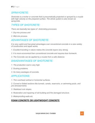67 | P a g e
SAQIB IMRAN 0341-7549889 67
SPRAYCRETE:
Shotcrete is a mortar or concrete that is pneumatically projected or sprayed by a nozzle
with high velocity on the prepared surface. The whole system is also known as
spraycrete.
TYPES OF SHOTCRETE:
There are basically two types of shotcreting processes
1. Dry-mix process and
2. Wet-mix process.
ADVANTAGES OF SHOTCRETE:
It is very useful and has great advantages over conventional concrete in a new variety
of construction and repair works.
1. Excellent bonding in nature makes the concrete layers very strong.
2. It is more economical than conventional concrete and requires less formwork.
3. The Concrete can be applied by a nozzle from a safe distance.
DISADVANTAGES OF SHOTCRETE:
1. The production cost is very high.
2. Dusting problems.
3. So many wastages of concrete.
APPLICATIONS:
1. Thin overhead vertical or horizontal surfaces.
2. Curved or folded sections like tunnels, canals, reservoirs, or swimming pools, and
pre-stressed tanks.
3. Stabilized rock slopes.
4. Restoration and repairing of old building and fire-damaged structure.
5. Waterproofing walls etc.
FOAM CONCRETE OR LIGHTWEIGHT CONCRETE
 