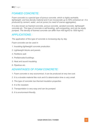 68 | P a g e
SAQIB IMRAN 0341-7549889 68
FOAMED CONCRETE:
Foam concrete is a special type of porous concrete, which is highly workable,
lightweight, and low-density material and it can incorporate up to 50% entrained air. It is
produced by cement, water, and air pores (no need of coarse aggregates).
It is also known as foamed concrete, porous concrete, aerated concrete, lightweight
concrete etc. This type of concrete is self-leveling, self-compacting, and can be easily
pumped. The density of foamed concrete can differ from 400 kg/m3 to 1600 kg/m3.
APPLICATIONS :
The application of this type of concrete is increasing day by day.
Foam concrete can be used in
1. Insulating lightweight concrete production.
2. Lightweight blocks and panels.
3. Partitions wall.
4. Prefabricated buildings.
5. Heat and sound insulating.
6. Pipelines etc.
ADVANTAGES OF FOAM CONCRETE:
1. Foam concrete is very economical, it can be produced at very low cost.
2. It is a durable material like rock and it’s deterioration time is very small.
3. This type of concrete has thermal insulation properties.
4. It is fire resistant.
5. Transportation is very easy and can be pumped.
6. It is environment-friendly.
 