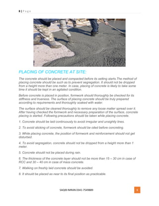 8 | P a g e
SAQIB IMRAN 0341-7549889 8
PLACING OF CONCRETE AT SITE:
The concrete should be placed and compacted before its setting starts.The method of
placing concrete should be such as to prevent segregation. It should not be dropped
from a height more than one meter. In case, placing of concrete is likely to take some
time it should be kept in an agitated condition.
Before concrete is placed in position, formwork should thoroughly be checked for its
stiffness and trueness. The surface of placing concrete should be truly prepared
according to requirements and thoroughly soaked with water.
The surface should be cleaned thoroughly to remove any loose matter spread over it.
After having checked the formwork and necessary preparation of the surface, concrete
placing is started. Following precautions should be taken while placing concrete.
1. Concrete should be laid continuously to avoid irregular and unsightly lines.
2. To avoid sticking of concrete, formwork should be oiled before concreting.
3. While placing concrete, the position of formwork and reinforcement should not get
disturbed.
4. To avoid segregation, concrete should not be dropped from a height more than 1
meter.
5. Concrete should not be placed during rain.
6. The thickness of the concrete layer should not be more than 15 – 30 cm in case of
RCC and 30 – 40 cm in case of mass concrete.
7. Walking on freshly laid concrete should be avoided.
8. It should be placed as near to its final position as practicable.
 