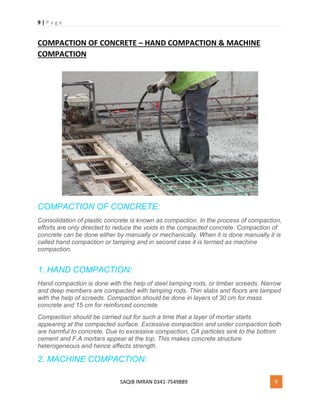 9 | P a g e
SAQIB IMRAN 0341-7549889 9
COMPACTION OF CONCRETE – HAND COMPACTION & MACHINE
COMPACTION
COMPACTION OF CONCRETE:
Consolidation of plastic concrete is known as compaction. In the process of compaction,
efforts are only directed to reduce the voids in the compacted concrete. Compaction of
concrete can be done either by manually or mechanically. When it is done manually it is
called hand compaction or tamping and in second case it is termed as machine
compaction.
1. HAND COMPACTION:
Hand compaction is done with the help of steel tamping rods, or timber screeds. Narrow
and deep members are compacted with tamping rods. Thin slabs and floors are tamped
with the help of screeds. Compaction should be done in layers of 30 cm for mass
concrete and 15 cm for reinforced concrete.
Compaction should be carried out for such a time that a layer of mortar starts
appearing at the compacted surface. Excessive compaction and under compaction both
are harmful to concrete. Due to excessive compaction, CA particles sink to the bottom
cement and F.A mortars appear at the top. This makes concrete structure
heterogeneous and hence affects strength.
2. MACHINE COMPACTION:
 