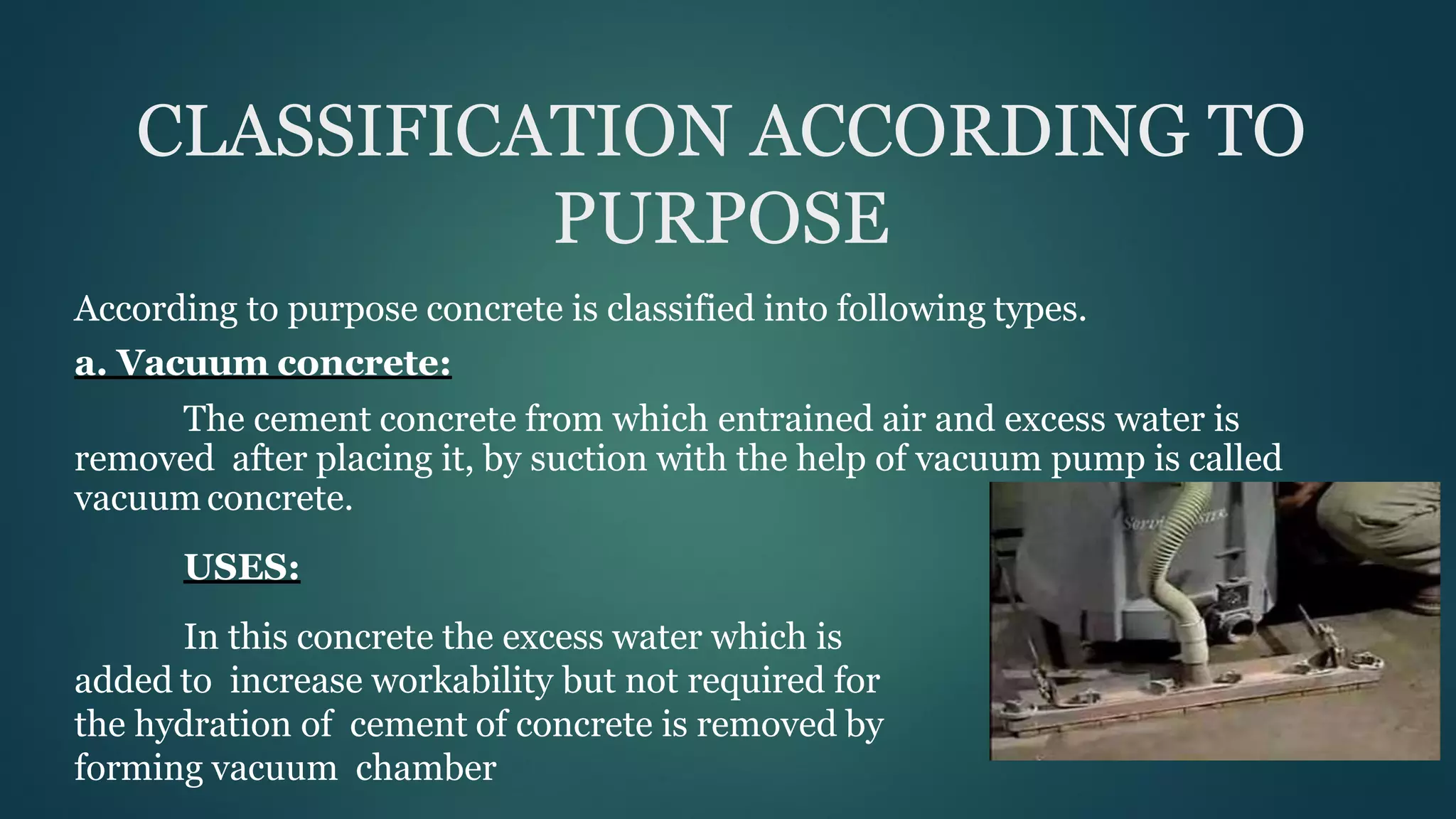 CLASSIFICATION ACCORDING TO
PURPOSE
According to purpose concrete is classified into following types.
a. Vacuum concrete:
The cement concrete from which entrained air and excess water is
removed after placing it, by suction with the help of vacuum pump is called
vacuum concrete.
USES:
In this concrete the excess water which is
added to increase workability but not required for
the hydration of cement of concrete is removed by
forming vacuum chamber
 