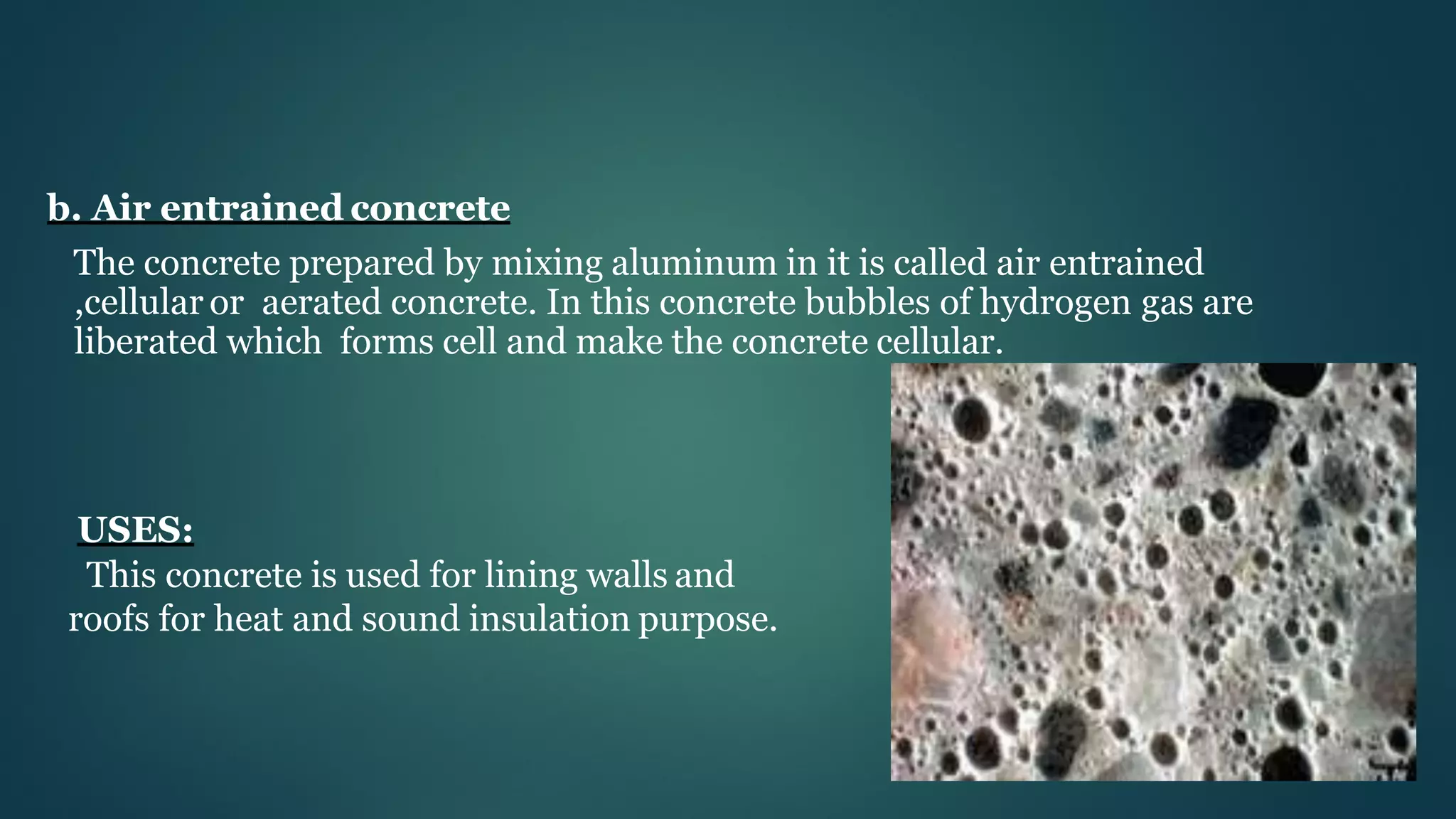 b. Air entrained concrete
The concrete prepared by mixing aluminum in it is called air entrained
,cellular or aerated concrete. In this concrete bubbles of hydrogen gas are
liberated which forms cell and make the concrete cellular.
USES:
This concrete is used for lining walls and
roofs for heat and sound insulation purpose.
 