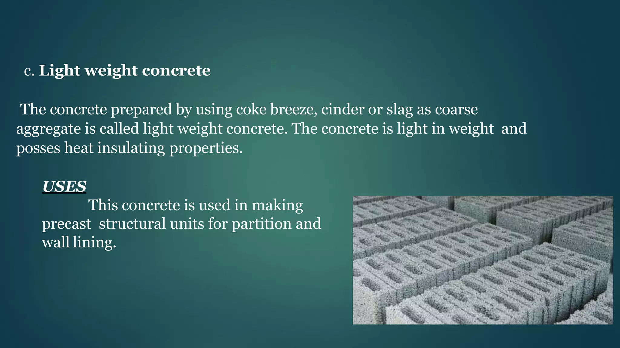 c. Light weight concrete
The concrete prepared by using coke breeze, cinder or slag as coarse
aggregate is called light weight concrete. The concrete is light in weight and
posses heat insulating properties.
USES
This concrete is used in making
precast structural units for partition and
wall lining.
 