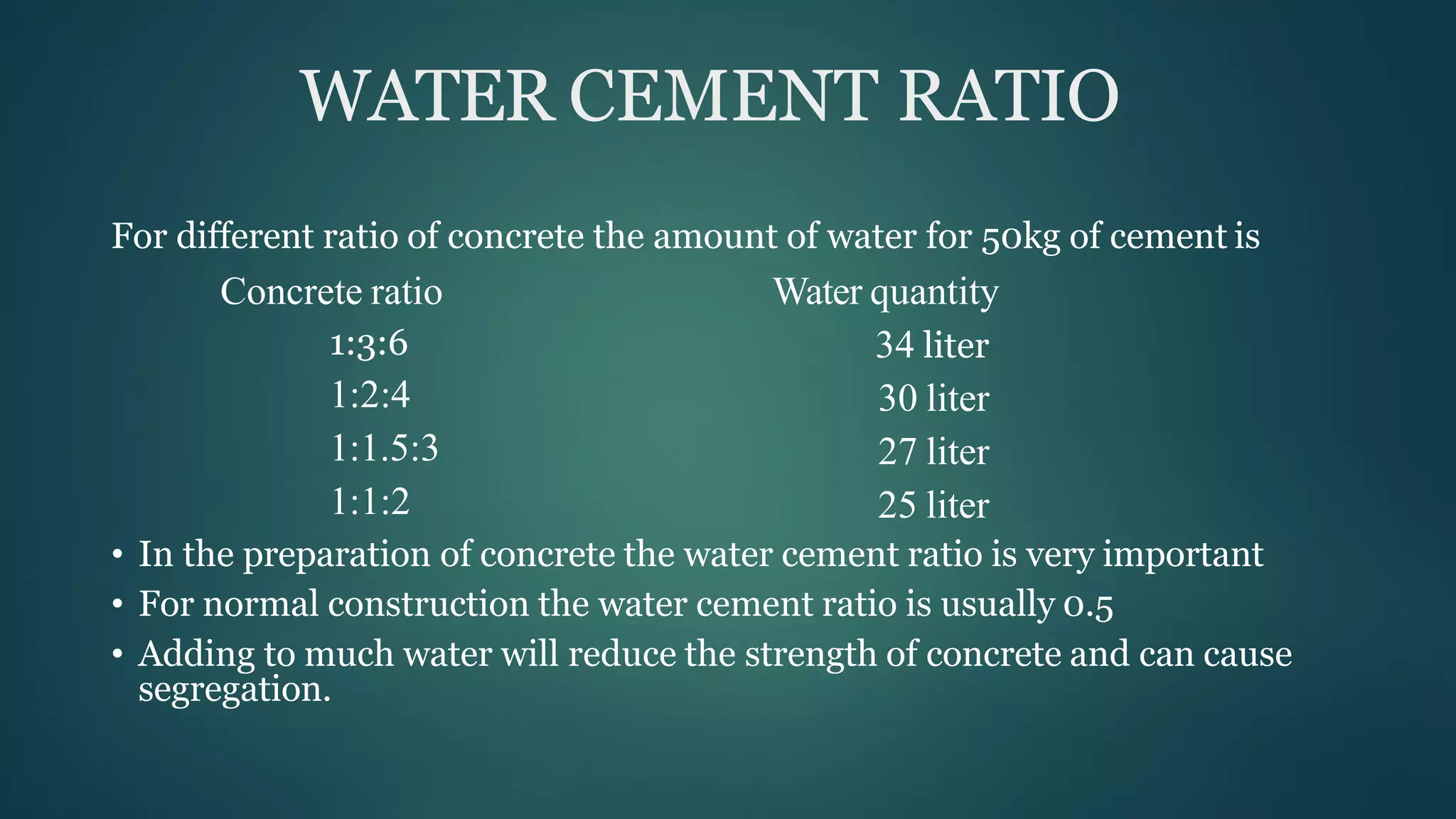 WATER CEMENT RATIO
For different ratio of concrete the amount of water for 50kg of cement is
Concrete ratio
1:3:6
1:2:4
1:1.5:3
1:1:2
Water quantity
34 liter
30 liter
27 liter
25 liter
• In the preparation of concrete the water cement ratio is very important
• For normal construction the water cement ratio is usually 0.5
• Adding to much water will reduce the strength of concrete and can cause
segregation.
 