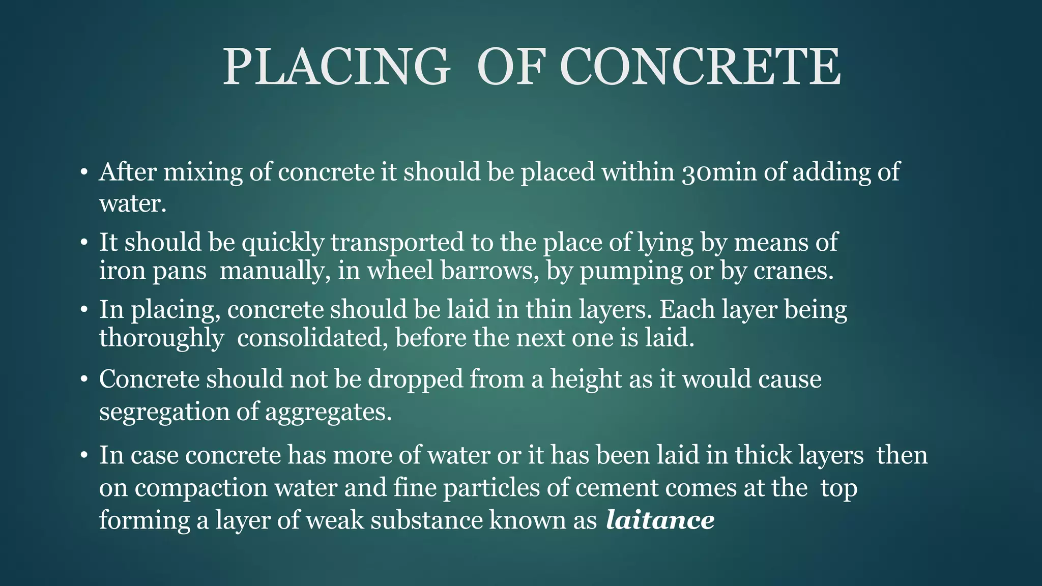PLACING OF CONCRETE
• After mixing of concrete it should be placed within 30min of adding of
water.
• It should be quickly transported to the place of lying by means of
iron pans manually, in wheel barrows, by pumping or by cranes.
• In placing, concrete should be laid in thin layers. Each layer being
thoroughly consolidated, before the next one is laid.
• Concrete should not be dropped from a height as it would cause
segregation of aggregates.
• In case concrete has more of water or it has been laid in thick layers then
on compaction water and fine particles of cement comes at the top
forming a layer of weak substance known as laitance
 