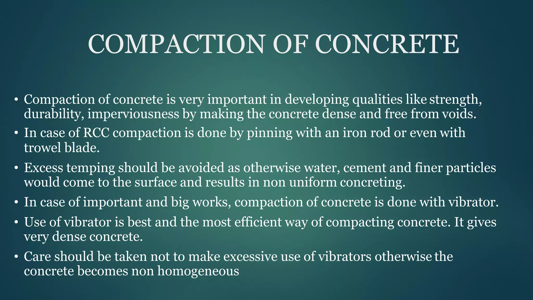 COMPACTION OF CONCRETE
• Compaction of concrete is very important in developing qualities like strength,
durability, imperviousness by making the concrete dense and free from voids.
• In case of RCC compaction is done by pinning with an iron rod or even with
trowel blade.
• Excess temping should be avoided as otherwise water, cement and finer particles
would come to the surface and results in non uniform concreting.
• In case of important and big works, compaction of concrete is done with vibrator.
• Use of vibrator is best and the most efficient way of compacting concrete. It gives
very dense concrete.
• Care should be taken not to make excessive use of vibrators otherwise the
concrete becomes non homogeneous
 