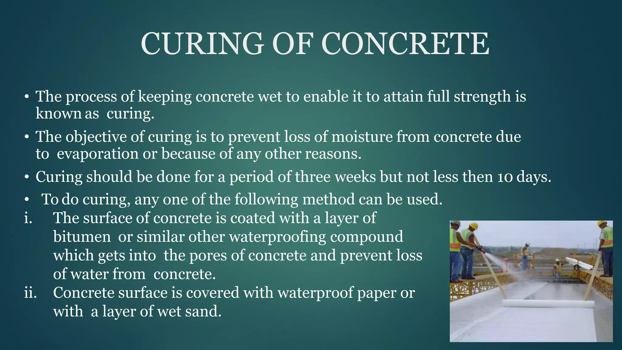 CURING OF CONCRETE
• The process of keeping concrete wet to enable it to attain full strength is
known as curing.
• The objective of curing is to prevent loss of moisture from concrete due
to evaporation or because of any other reasons.
• Curing should be done for a period of three weeks but not less then 10 days.
• To do curing, any one of the following method can be used.
i. The surface of concrete is coated with a layer of
bitumen or similar other waterproofing compound
which gets into the pores of concrete and prevent loss
of water from concrete.
ii. Concrete surface is covered with waterproof paper or
with a layer of wet sand.
 