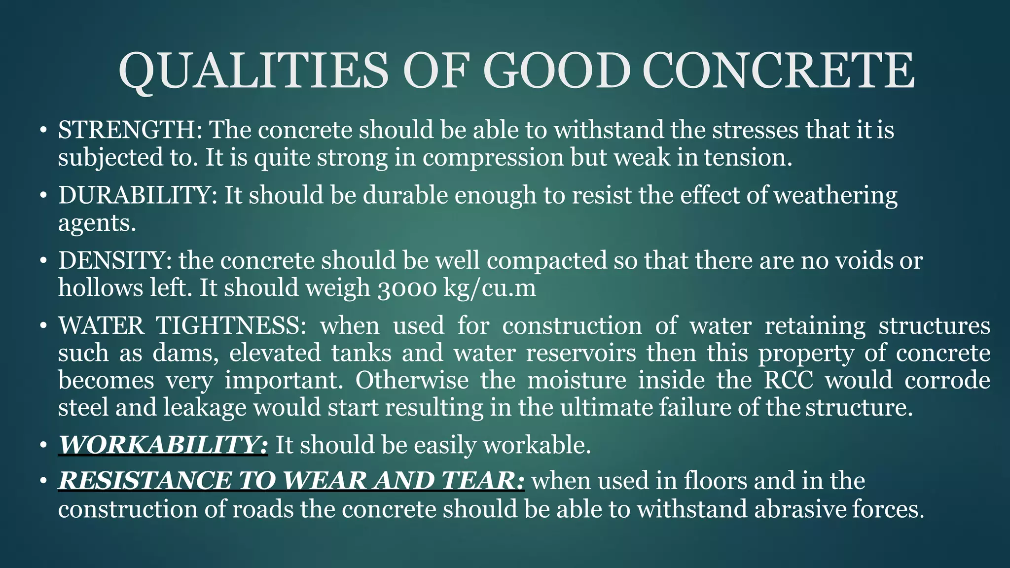 QUALITIES OF GOOD CONCRETE
• STRENGTH: The concrete should be able to withstand the stresses that it is
subjected to. It is quite strong in compression but weak in tension.
• DURABILITY: It should be durable enough to resist the effect of weathering
agents.
• DENSITY: the concrete should be well compacted so that there are no voids or
hollows left. It should weigh 3000 kg/cu.m
• WATER TIGHTNESS: when used for construction of water retaining structures
such as dams, elevated tanks and water reservoirs then this property of concrete
becomes very important. Otherwise the moisture inside the RCC would corrode
steel and leakage would start resulting in the ultimate failure of the structure.
• WORKABILITY: It should be easily workable.
• RESISTANCE TO WEAR AND TEAR: when used in floors and in the
construction of roads the concrete should be able to withstand abrasive forces.
 
