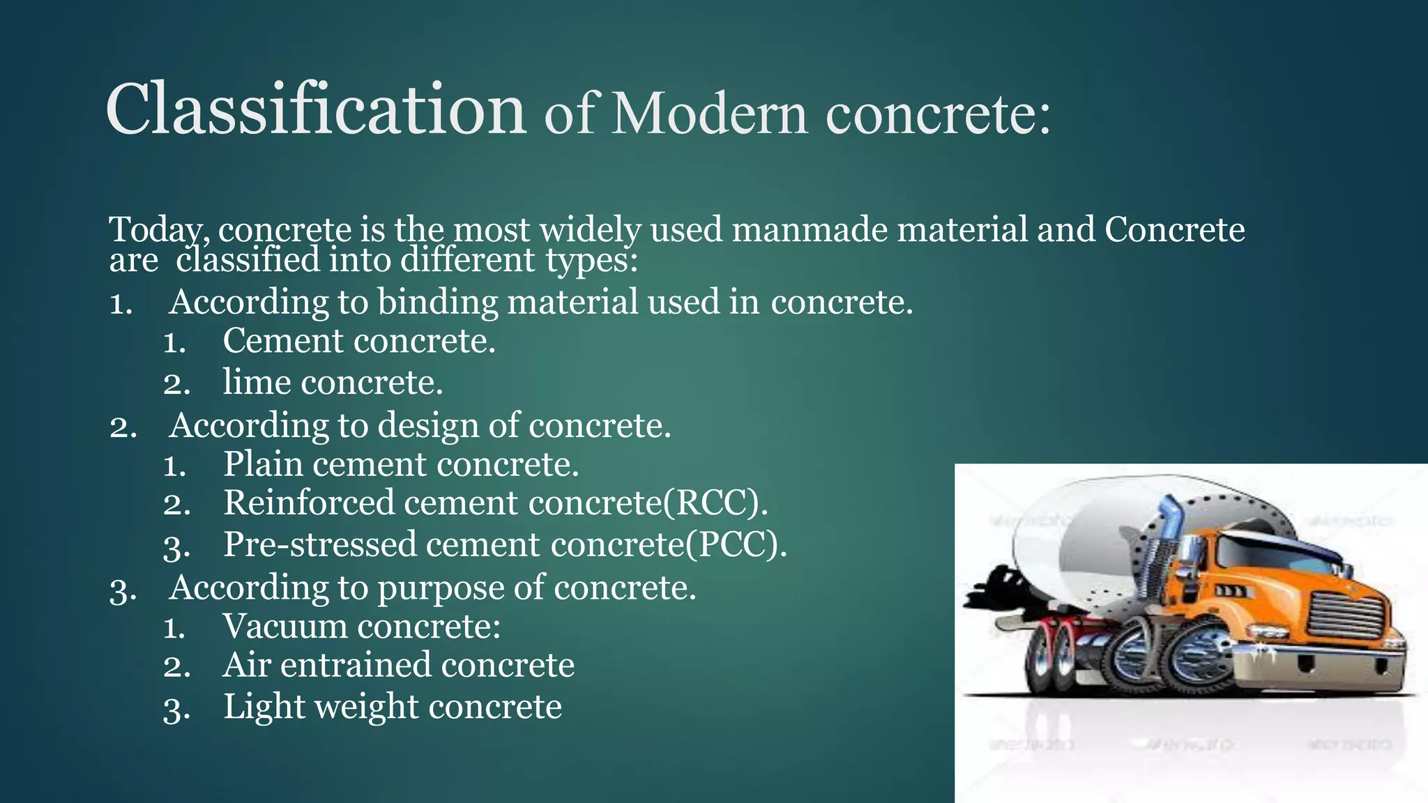 Classification of Modern concrete:
Today, concrete is the most widely used manmade material and Concrete
are classified into different types:
1. According to binding material used in concrete.
1. Cement concrete.
2. lime concrete.
2. According to design of concrete.
1. Plain cement concrete.
2. Reinforced cement concrete(RCC).
3. Pre-stressed cement concrete(PCC).
3. According to purpose of concrete.
1. Vacuum concrete:
2. Air entrained concrete
3. Light weight concrete
 