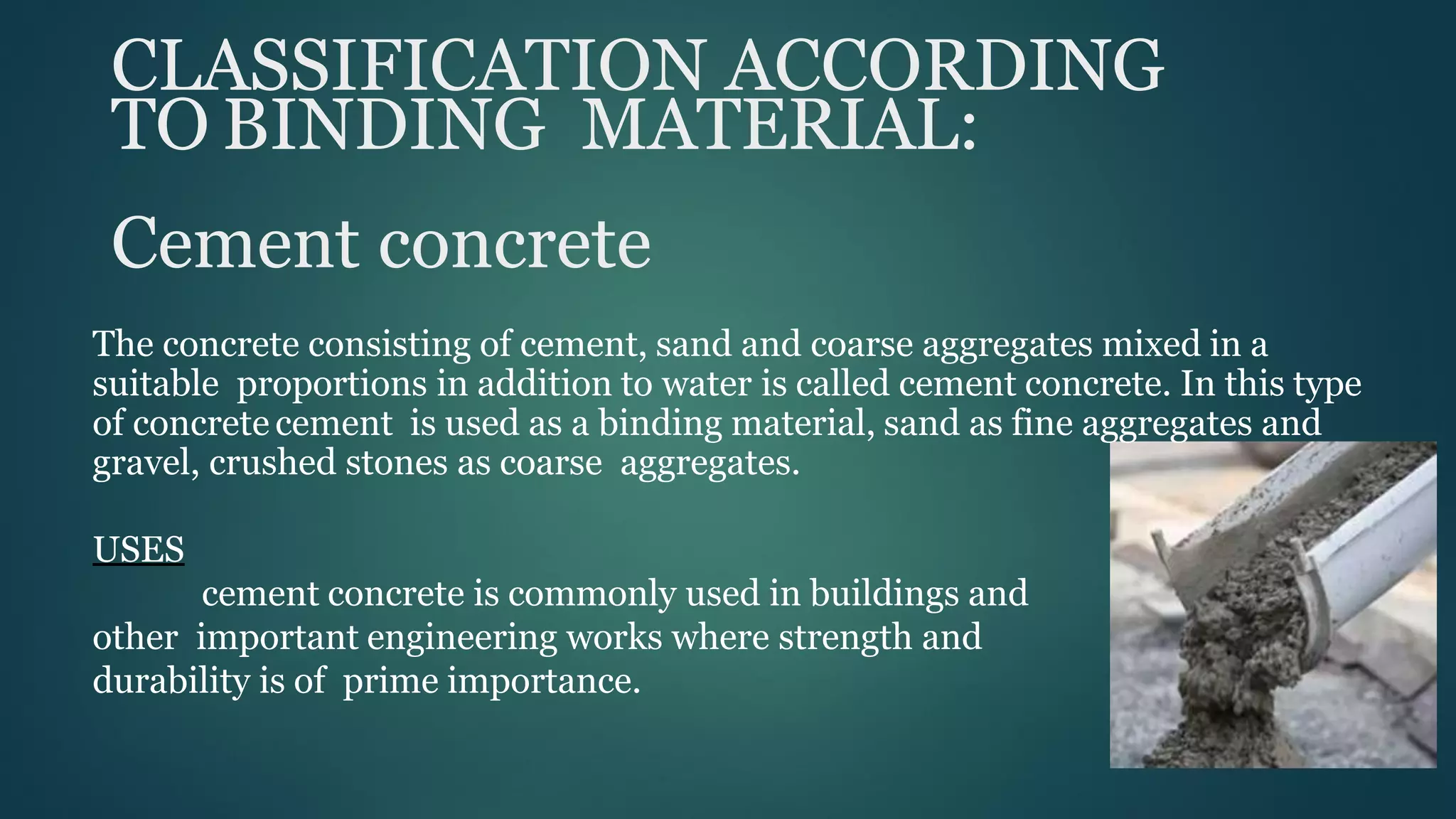 CLASSIFICATION ACCORDING
TO BINDING MATERIAL:
Cement concrete
The concrete consisting of cement, sand and coarse aggregates mixed in a
suitable proportions in addition to water is called cement concrete. In this type
of concrete cement is used as a binding material, sand as fine aggregates and
gravel, crushed stones as coarse aggregates.
USES
cement concrete is commonly used in buildings and
other important engineering works where strength and
durability is of prime importance.
 
