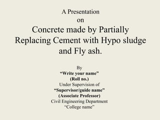 A Presentation
on
Concrete made by Partially
Replacing Cement with Hypo sludge
and Fly ash.
By
“Write your name”
(Roll no.)
Under Supervision of
“Supervisor/guide name”
(Associate Professor)
Civil Engineering Department
“College name”
 