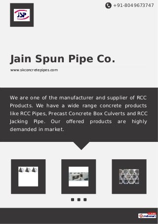 +91-8049673747
Jain Spun Pipe Co.
www.skconcretepipes.com
We are one of the manufacturer and supplier of RCC
Products. We have a wide range concrete products
like RCC Pipes, Precast Concrete Box Culverts and RCC
Jacking Pipe. Our oﬀered products are highly
demanded in market.
 
