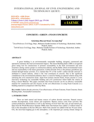 International Journal of Civil Engineering and Technology (IJCIET), ISSN 0976 – 6308
(Print), ISSN 0976 – 6316(Online) Volume 4, Issue 4, July-August (2013), © IAEME
179
CONCRETE + GREEN = FOAM CONCRETE
K.Krishna Bhavani Siram1
, K.Arjun Raj2
1
(Asst.Professor, Civil Engg. Dept., Mahatma Gandhi Institute of Technology, Hyderabad, Andhra
Pradesh, India)
2
(4/4 B.Tech, Civil Engg. Dept., Mahatma Gandhi Institute of Technology, Hyderabad, Andhra
Pradesh, India)
ABSTRACT
A green building is an environmentally sustainable building, designed, constructed and
operated to minimise the total environmental impacts. The Green Building Index (GBI) is recognised
green rating tool for constructions to promote sustainability in the built environment and raise
awareness among various groups in construction industry and the Public about environmental issues
and our responsibility to the future generations. Carbon dioxide (CO2) is the primary greenhouse gas
emitted through human activities. It is claimed that 5% of the world’s carbon dioxide emission is
attributed to cement industry, which is the vital constituent of concrete. Due to the significant
contribution to the environmental pollution, there is a need for finding an optimal solution along with
satisfying the civil construction needs. Apart from normal concrete bricks, Foam concrete is a new
innovative technology for sustainable building and civil construction which fulfils the criteria of
being a Green Material. This paper concludes that Foam Concrete can be an effective sustainable
material for construction and also focuses on the cost effectiveness in using Foam Concrete as a
building material in comparison with Clay Brick.
Key words: Carbon dioxide emission, Cost effectiveness of Foam Concrete, Foam Concrete, Green
Building Index, Sustainable Construction
1. INTRODUCTION
There are both natural and human sources of carbon dioxide emissions. Natural sources
include decomposition, ocean release and respiration. Human sources come from activities like
cement production, deforestation as well as the burning of fossil fuels like coal, oil and natural gas.
Data from the World Resources Institute (WRI) show that humans have added 2.3 trillion tonnes of
CO2 to the atmosphere in the last 200 years. Half of this amount was added in the last 30 years alone.
CO2, the most heat-trapping gas in the atmosphere, is the important gas causing climate change on
INTERNATIONAL JOURNAL OF CIVIL ENGINEERING AND
TECHNOLOGY (IJCIET)
ISSN 0976 – 6308 (Print)
ISSN 0976 – 6316(Online)
Volume 4, Issue 4, July-August (2013), pp. 179-184
© IAEME: www.iaeme.com/ijciet.asp
Journal Impact Factor (2013): 5.3277 (Calculated by GISI)
www.jifactor.com
IJCIET
© IAEME
 