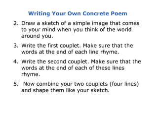 Writing Your Own Concrete Poem
2. Draw a sketch of a simple image that comes
   to your mind when you think of the world
   around you.
3. Write the first couplet. Make sure that the
   words at the end of each line rhyme.
4. Write the second couplet. Make sure that the
   words at the end of each of these lines
   rhyme.
5. Now combine your two couplets (four lines)
   and shape them like your sketch.
 