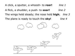 A click, a sputter, a whoosh- to roar!   line 1

A flick, a shudder, a push- to soar!     line 2
The wings held steady; the nose held high;   line 3
The plane is ready to touch the sky!      line 4
 