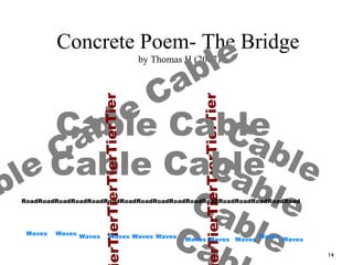 14
Concrete Poem- The Bridge
by Thomas H (2007)
ble
Cable Cable
CableCableCableCa
erTierTierTierTierTier
Cable Cable
Cable Cable
RoadRoadRoadRoadRoadRoadRoadRoadRoadRoadRoadRoadRoadRoadRoadRoadRoad
erTierTierTierTierTier
Waves
WavesWavesWavesWaves
Waves
Waves
WavesWavesWaves Waves
 