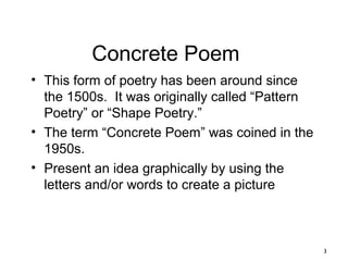 3
Concrete Poem
• This form of poetry has been around since
the 1500s. It was originally called “Pattern
Poetry” or “Shape Poetry.”
• The term “Concrete Poem” was coined in the
1950s.
• Present an idea graphically by using the
letters and/or words to create a picture
 
