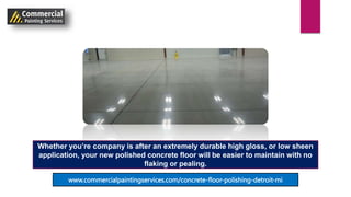 Whether you’re company is after an extremely durable high gloss, or low sheen
application, your new polished concrete floor will be easier to maintain with no
flaking or pealing.
www.commercialpaintingservices.com/concrete-floor-polishing-detroit-mi
 