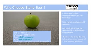 Why Choose Stone Seal ?
Consultation & Floor
management from pour to
finish floor.
Fully trained, locally owned &
operated.
Our mission is to give the
perfect finish to an imperfect
floor material.
Thank you for taking the time
to look at our work, please call
if you have any questions.
Office - 018770436
Whatsapp - 0879484028
Email info@stoneseal.ie
Web: www.stoneseal.ie
Showroom: 10-12 Willsborough Business Pk
 