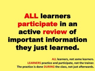 ALL learners
participate in an
active review of
important information
they just learned.
ALL learners, not some learners.
LEARNERS practice and participate, not the trainer.
The practice is done DURING the class, not just afterwards.
 